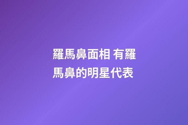 羅馬鼻面相 有羅馬鼻的明星代表
